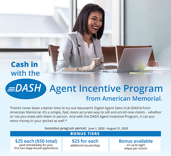 Cash in the Dash - Agent Incentive Program from American Memorial. There's never been a better time to try out Assurant's Digital Agent Sales Hub (DASH) from American Memorial. It's a simple, fast, more accurate way to sell and enroll new clients - whither or not you meet with them in person. And with the DASH Agent Incentive Program, it can put extra money in your pocket as well.* | Incentive Program Period: June 1, 2020 - August 31, 2020 | Bonus Tiers: $25 each ($50 total) - Paid immediately for your first two eapp-issued applications | $25 for each additional issued eApp | Bonus available on up to eight eApps per month