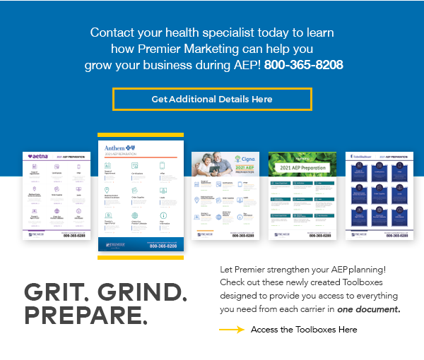 Contact your health speciailst today to learn how Premier Marketing can help you grow your business during AEP! 800-365-8208 | Get Additional Details Here (button) | Grit. Grind. Prepare. Let Premier strengthen your AEP planning! Check out these newly created Toolboxes designed to provide you access to everything you need from each carrier in one document. Access the Toolbox Here (button)