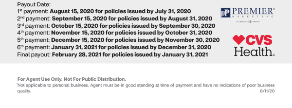 Premier Marketing + CVS Health® |
Payout Date:1st payment: August 15, 2020 for policies issued by July 31, 20202nd payment: September 15, 2020 for policies issued by August 31, 20203rd payment: October 15, 2020 for policies issued by September 30, 20204th payment: November 15, 2020 for policies issued by October 31, 20205th payment: December 15, 2020 for policies issued by November 30, 20206th payment: January 31, 2021 for policies issued by December 31, 2020Final payout: February 28, 2021 for policies issued by January 31, 2021