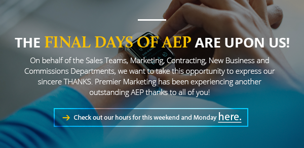 The final days of AEP are upon us! On behalf of the Sales Teams, Marketing, Contracting, New Business and Commissions Departments, we want to take this opportunity to express our sincere THANKS. Premier Marketing has been experiencing another outstanding AEP thanks to all of you! Check out our hours for this weekend and Monday here. (button)