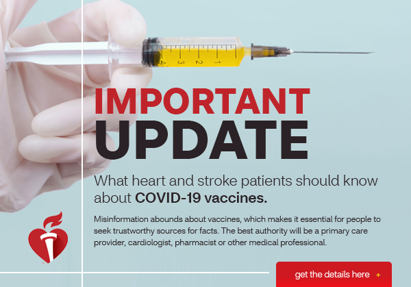 Important Update | What heart and stroke patients should know about COVID-19 Vaccines. Misinformation abounds about vaccines, which makes it essential for people to seek trustworthy sources for facts. The best authority will be a primary care provider, cardiologist, pharmacist or other medical professional.  | Get the Details here (button)