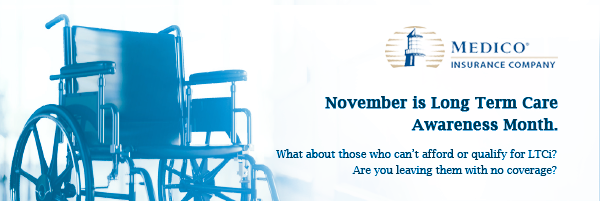 Medico Insurance Company® | November is Long Term Care Awareness Month. What about those who can't afford or qualify for LTCi? Are you leaving them with no coverage?