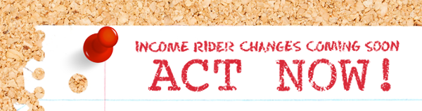 Income Rider Changes Coming Soon - ACT NOW!