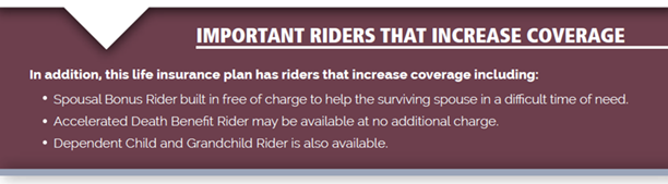 IMPORTANT RIDERS THAT INCREASE COVERAGE | In addition, this life insurance plan has riders that increase coverage including: • Spousal Bonus Rider built in free of charge to help the surviving spouse in a difficult time of need.
•  Accelerated Death Benefit Rider may be available at no additional charge.
• Dependent Child and Grandchild Rider is also available.